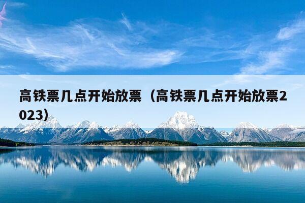 高铁票几点开始放票（高铁票几点开始放票2023）