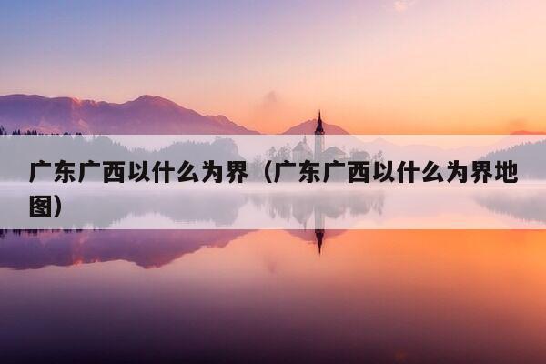 广东广西以什么为界（广东广西以什么为界地图）