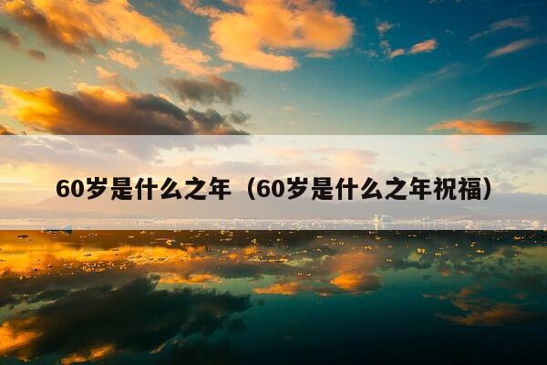 60岁是什么之年（60岁是什么之年祝福）