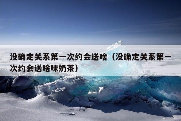 没确定关系第一次约会送啥（没确定关系第一次约会送啥味奶茶）