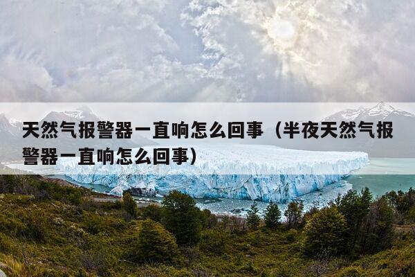 天然气报警器一直响怎么回事（半夜天然气报警器一直响怎么回事）