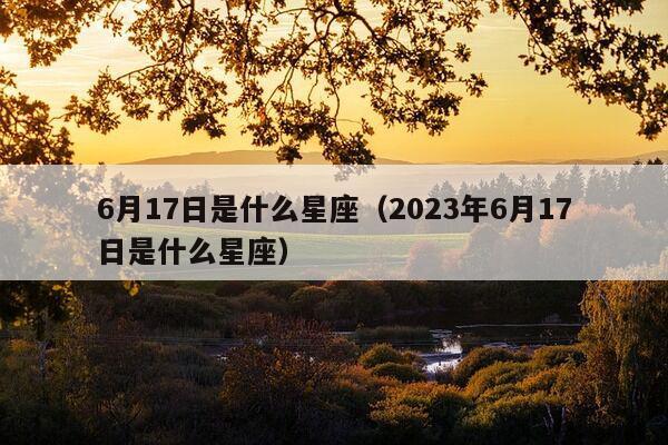 6月17日是什么星座（2023年6月17日是什么星座）