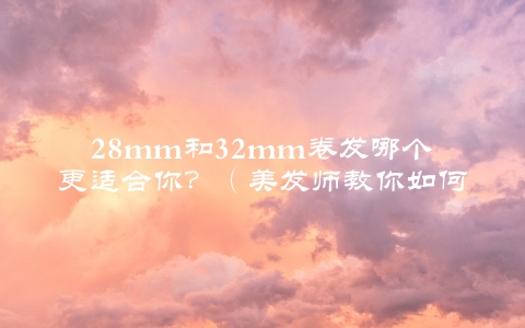 28mm和32mm卷发哪个更适合你？（美发师教你如何选择）