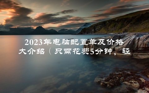 2023年电脑配置单及价格大介绍（只需花费5分钟，轻松搭建顶配电脑）