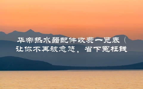 华帝热水器配件收费一览表（让你不再被忽悠，省下冤枉钱）