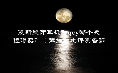 夏新蓝牙耳机和qcy哪个更值得买？（详细对比评测告诉你答案）