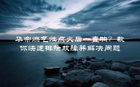 华帝燃气灶点火后一直响？教你快速排除故障并解决问题