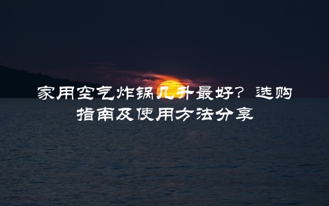 家用空气炸锅几升最好？选购指南及使用方法分享