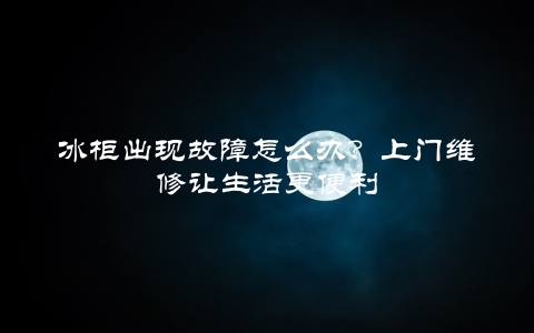 冰柜出现故障怎么办？上门维修让生活更便利