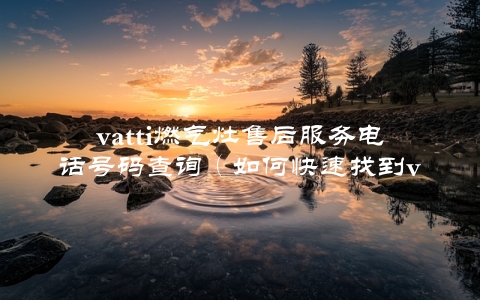 vatti燃气灶售后服务电话号码查询（如何快速找到vatti的售后服务电话）