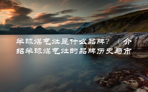 半球煤气灶是什么品牌？（介绍半球煤气灶的品牌历史与市场表现）