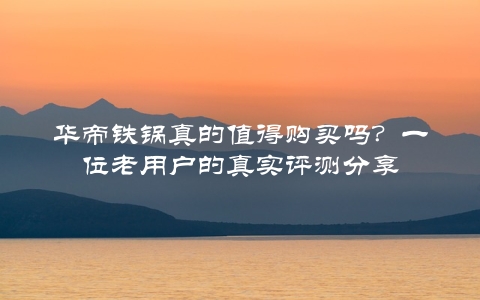 华帝铁锅真的值得购买吗？一位老用户的真实评测分享