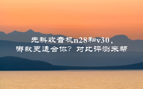 先科收音机n28和v30，哪款更适合你？对比评测来帮你决策